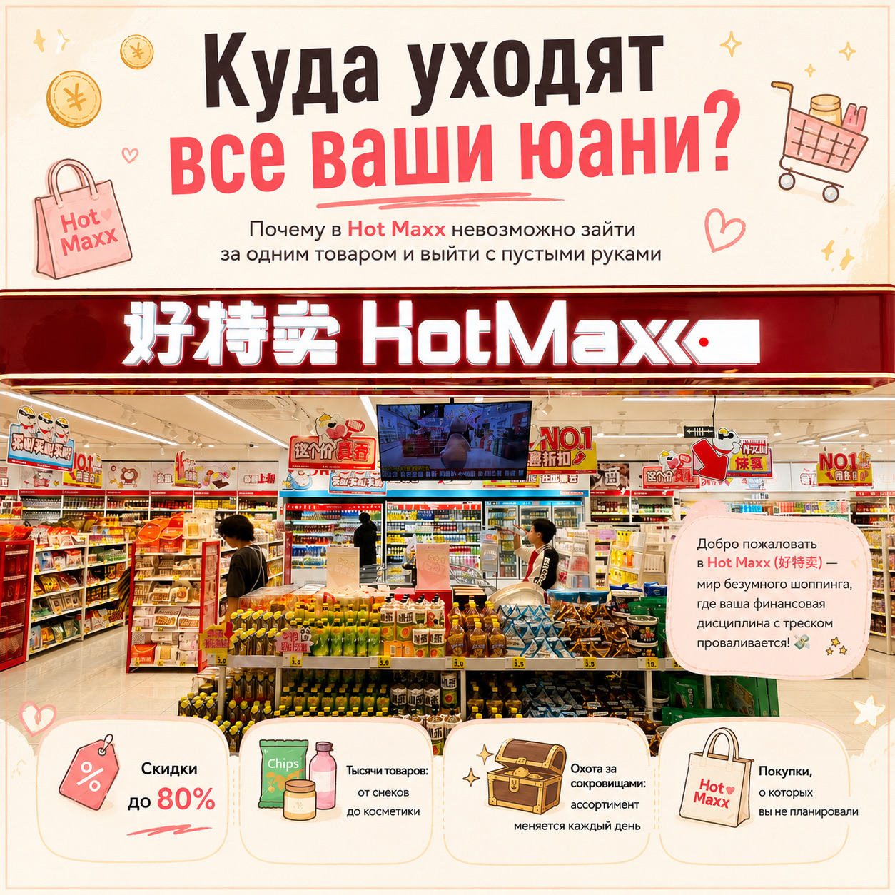 Welcome to HotMaxx (好特卖)—the wild world of crazy Chinese shopping where your financial discipline goes totally out the window! 💸
▫️▫️▫️
P.S. I apologize in advance for the lack of photos, I just completely lost my mind in the store 🤣 and didn't have time to take any.
▫️▫️▫️
🧐 What is this place and why is it so cheap?
HotMaxx is a mega-popular warehouse-style discount store chain in China 🛒. People flock here to snag name-brand goods at 50–80% off 🏷️. The store buys up surplus inventory from major brands, past collections, or batches with old packaging designs 📦. Ultimately, the manufacturer clears out their warehouse, and we score awesome stuff for pennies 🤑.
▫️▫️▫️
🛍️ What’s hiding on the shelves?
1. 🍓 Snacks and drinks: You'll find sweets, dried fruits (definitely grab the blueberries and strawberries), canned Starbucks coffee for half the usual price ☕, chips in the most unexpected flavors, ice cream, and plenty of other treats that make great souvenirs for friends. 
2. 🧴 Cosmetics and skincare: Sheet masks, eye patches, scented body washes, shampoos, exfoliants, plus Korean, American, and European serums and face creams at hilariously low prices. 
3. 🧸 Household knick-knacks and toys: Sitting right next to each other, you'll spot a cat paw-shaped mug 🐾, adorable stationery ✏️, and a bee-shaped sock organizer 🐝. Did you need it before? No. Do you need it now? Absolutely!
▫️▫️▫️
📜 The Three Golden Rules for Treasure Hunters 🏴☠️
1. 🧭 Walking in with a shopping list is a strategic rookie mistake! The inventory changes at the speed of sound ⚡. Remember: you don’t choose the dinosaur-shaped mug 🦖. The dinosaur-shaped mug chooses you!
2. 🕵️ A large part of the items are near-expired goods. Always double-check the expiration dates on the packaging so you don't end up with unwanted trips to the gastroenterologist or dermatologist 🩺.
3. 🎒 Bring a bag. Actually, bring three! 🤣 Shopping here is totally hypnotic. You walked in for a bottle of green tea and walked out with three giant bags full of face creams—even though you still only have one face, for better or worse 🦹🏻
▫️▫️▫️
🎁 By the way, here’s a lifehack! If you don't have a bag, just buy one of their branded reusable shopper bags right at the checkout 🛍️. It looks incredibly stylish: thick white material with bold red Chinese characters—the absolute perfect souvenir from China.
▫️▫️▫️
📍 Where to find them and how to search?
There are already around 1,000 locations across China 🇨🇳! You'll definitely find them in Shanghai, Beijing, Guangzhou, Shenzhen, Chengdu, and other major cities. In shopping malls, they’re usually tucked away on the basement (B1) levels 🏢.
How to find them on maps:
▪️ Within China 🗺️: Open Amap and type in the characters 好特卖 or simply "HotMaxx".
▪️ On international maps 🌍: Type "HotMaxx" into Google Maps or Apple Maps.
▫️▫️▫️
Grab your bags and happy hunting! 🏴☠️✨