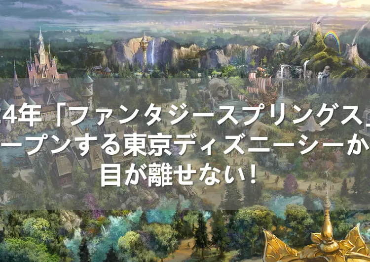 2024年春「ファンタジースプリングス」がオープンする東京ディズニーシーから目が離せない